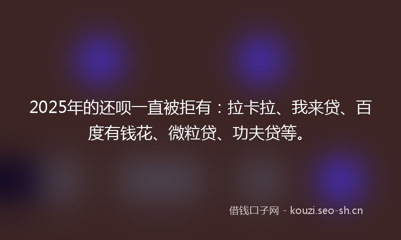 2025年的还呗一直被拒有：拉卡拉、我来贷、百度有钱花、微粒贷、功夫贷等。