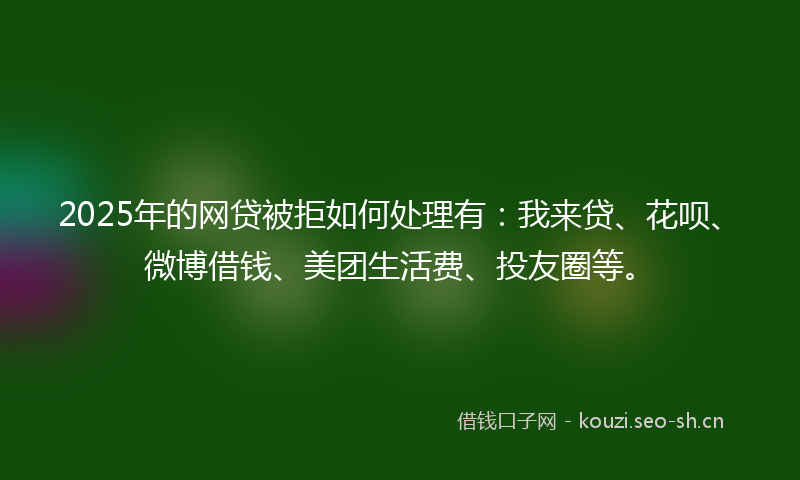 2025年的网贷被拒如何处理有：我来贷、花呗、微博借钱、美团生活费、投友圈等。