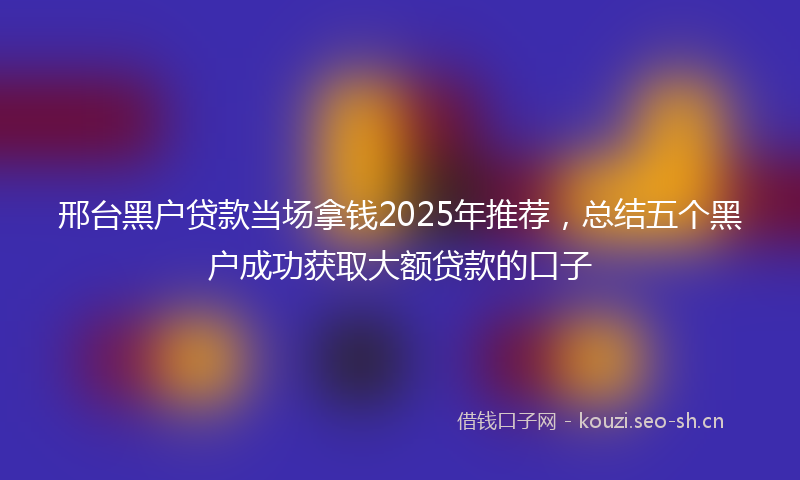 邢台黑户贷款当场拿钱2025年推荐，总结五个黑户成功获取大额贷款的口子