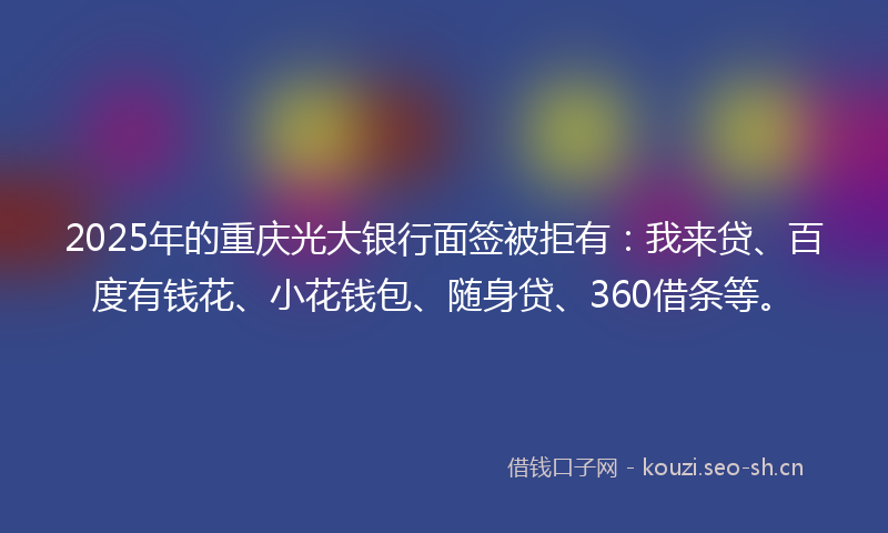 2025年的重庆光大银行面签被拒有：我来贷、百度有钱花、小花钱包、随身贷、360借条等。