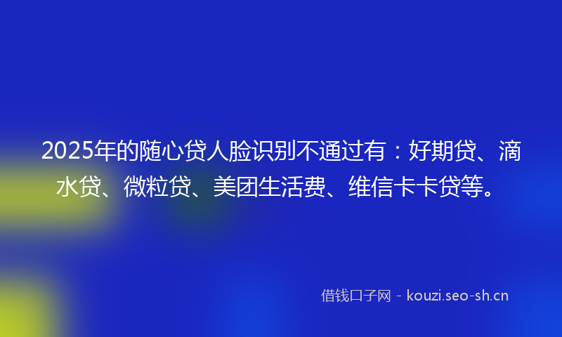 2025年的随心贷人脸识别不通过有：好期贷、滴水贷、微粒贷、美团生活费、维信卡卡贷等。