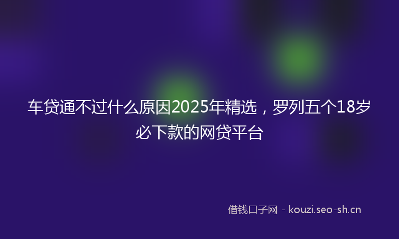 车贷通不过什么原因2025年精选，罗列五个18岁必下款的网贷平台