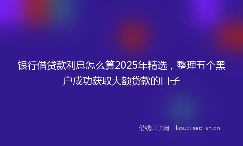 银行借贷款利息怎么算2025年精选，整理五个黑户成功获取大额贷款的口子