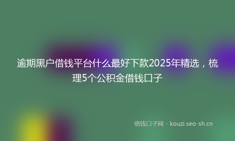 逾期黑户借钱平台什么最好下款2025年精选，梳理5个公积金借钱口子