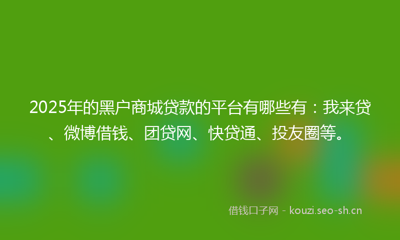 2025年的黑户商城贷款的平台有哪些有：我来贷、微博借钱、团贷网、快贷通、投友圈等。