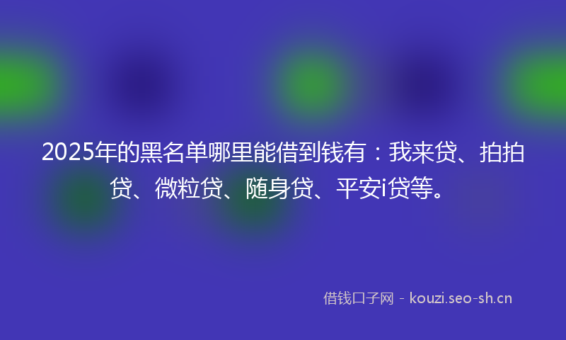 2025年的黑名单哪里能借到钱有：我来贷、拍拍贷、微粒贷、随身贷、平安i贷等。