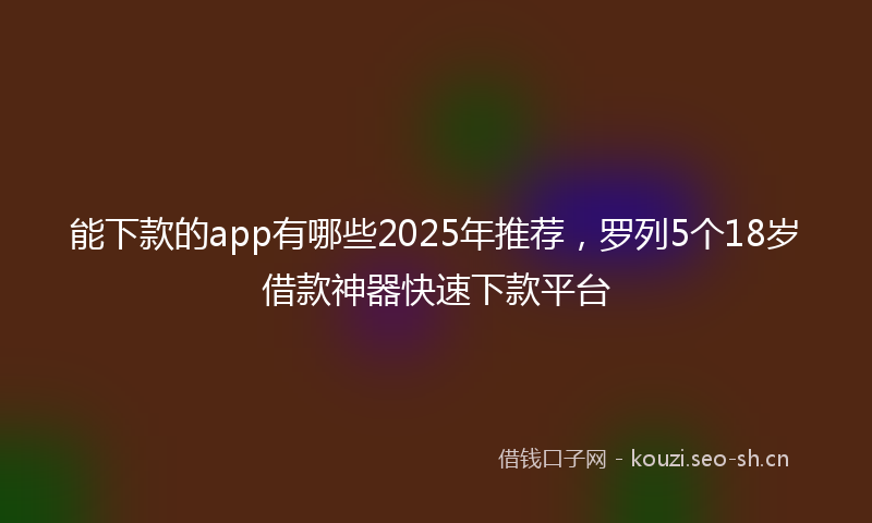 能下款的app有哪些2025年推荐，罗列5个18岁借款神器快速下款平台