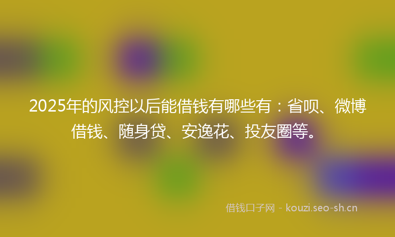2025年的风控以后能借钱有哪些有：省呗、微博借钱、随身贷、安逸花、投友圈等。