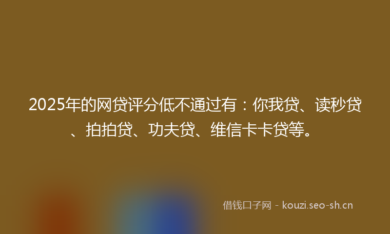 2025年的网贷评分低不通过有：你我贷、读秒贷、拍拍贷、功夫贷、维信卡卡贷等。