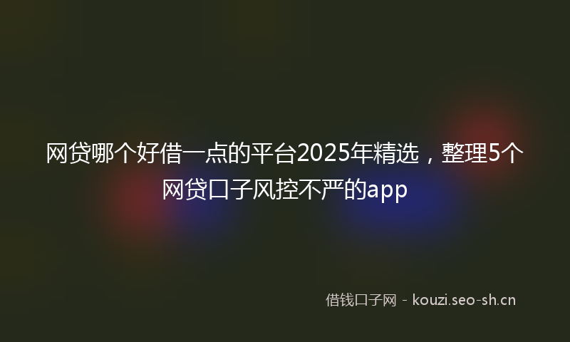 网贷哪个好借一点的平台2025年精选，整理5个网贷口子风控不严的app