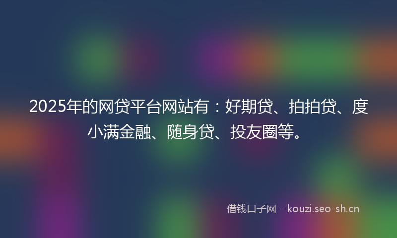 2025年的网贷平台网站有：好期贷、拍拍贷、度小满金融、随身贷、投友圈等。