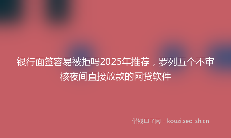 银行面签容易被拒吗2025年推荐，罗列五个不审核夜间直接放款的网贷软件