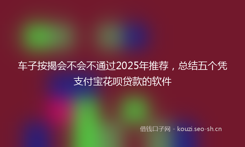 车子按揭会不会不通过2025年推荐，总结五个凭支付宝花呗贷款的软件