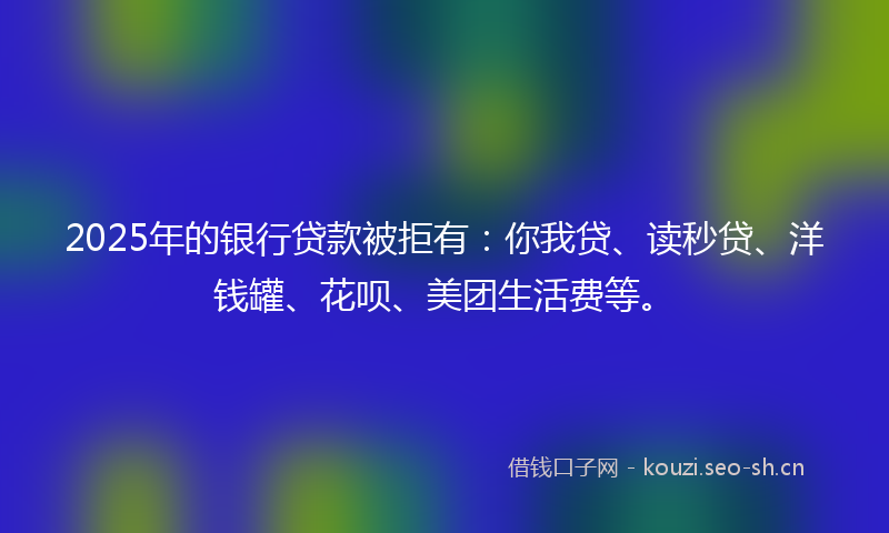 2025年的银行贷款被拒有：你我贷、读秒贷、洋钱罐、花呗、美团生活费等。