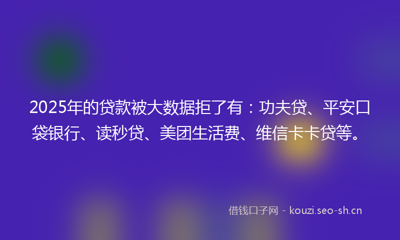 2025年的贷款被大数据拒了有：功夫贷、平安口袋银行、读秒贷、美团生活费、维信卡卡贷等。