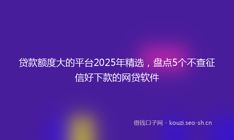 贷款额度大的平台2025年精选，盘点5个不查征信好下款的网贷软件