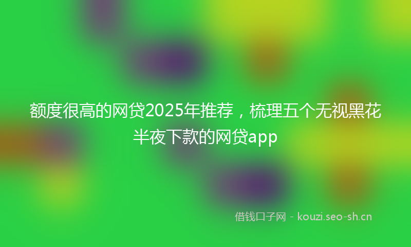额度很高的网贷2025年推荐，梳理五个无视黑花半夜下款的网贷app