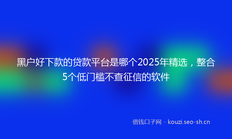 黑户好下款的贷款平台是哪个2025年精选，整合5个低门槛不查征信的软件