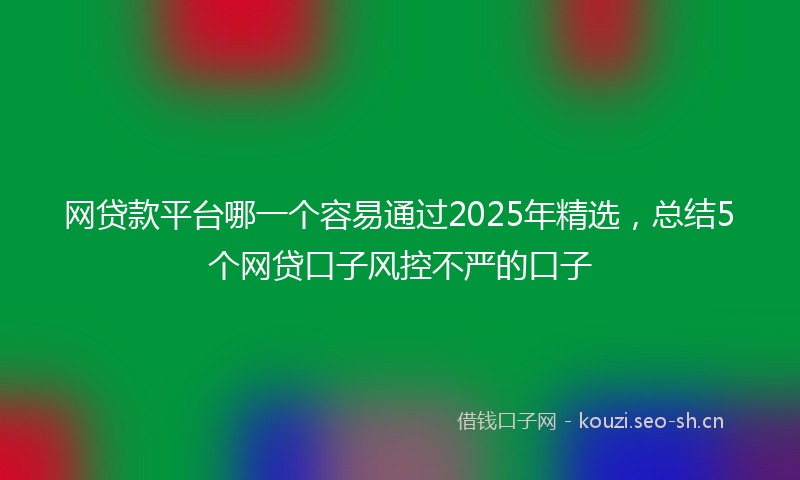 网贷款平台哪一个容易通过2025年精选，总结5个网贷口子风控不严的口子