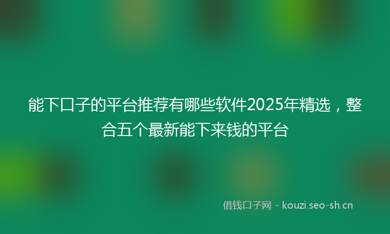 能下口子的平台推荐有哪些软件2025年精选，整合五个最新能下来钱的平台