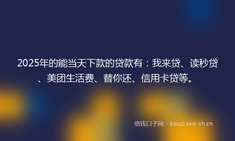 2025年的能当天下款的贷款有：我来贷、读秒贷、美团生活费、替你还、信用卡贷等。