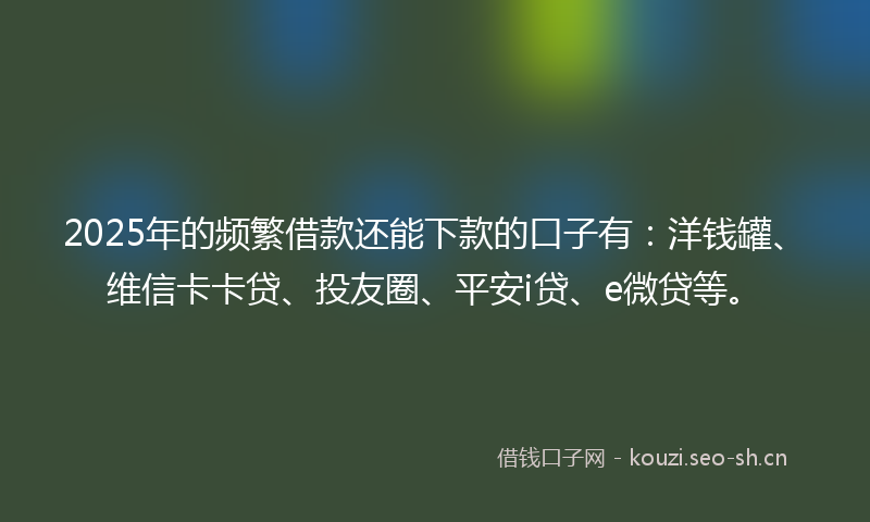 2025年的频繁借款还能下款的口子有：洋钱罐、维信卡卡贷、投友圈、平安i贷、e微贷等。