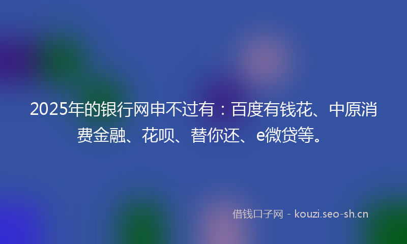 2025年的银行网申不过有：百度有钱花、中原消费金融、花呗、替你还、e微贷等。