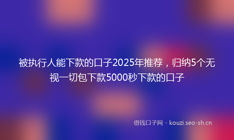 被执行人能下款的口子2025年推荐，归纳5个无视一切包下款5000秒下款的口子