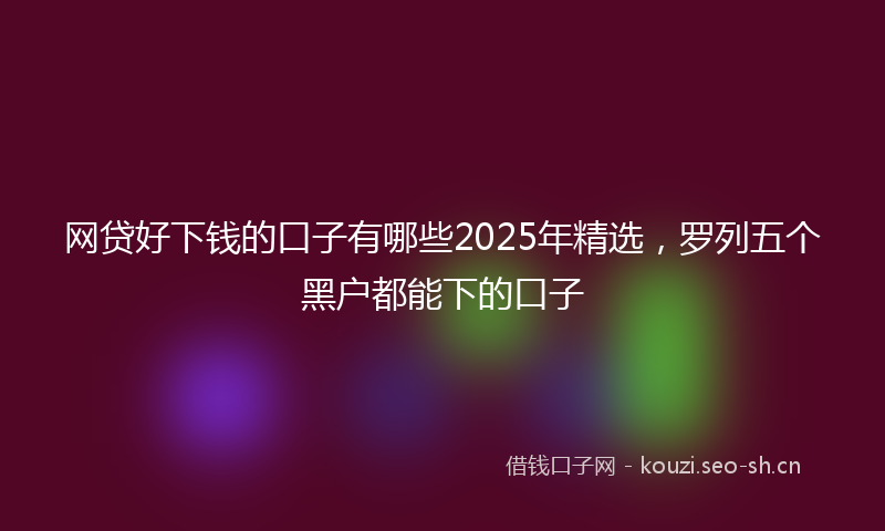 网贷好下钱的口子有哪些2025年精选，罗列五个黑户都能下的口子