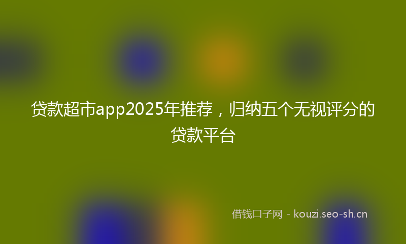 贷款超市app2025年推荐，归纳五个无视评分的贷款平台