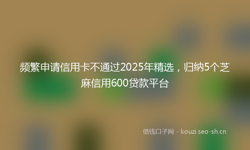 频繁申请信用卡不通过2025年精选，归纳5个芝麻信用600贷款平台