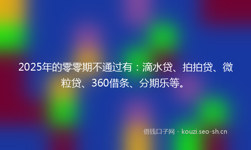 2025年的零零期不通过有：滴水贷、拍拍贷、微粒贷、360借条、分期乐等。