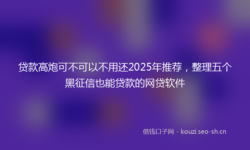 贷款高炮可不可以不用还2025年推荐，整理五个黑征信也能贷款的网贷软件