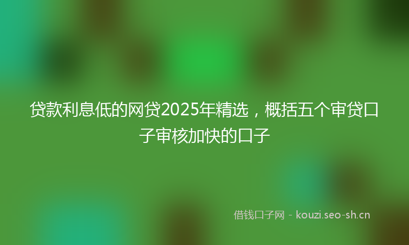 贷款利息低的网贷2025年精选，概括五个审贷口子审核加快的口子