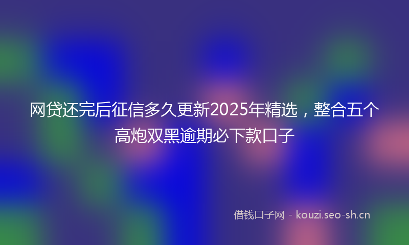 网贷还完后征信多久更新2025年精选，整合五个高炮双黑逾期必下款口子