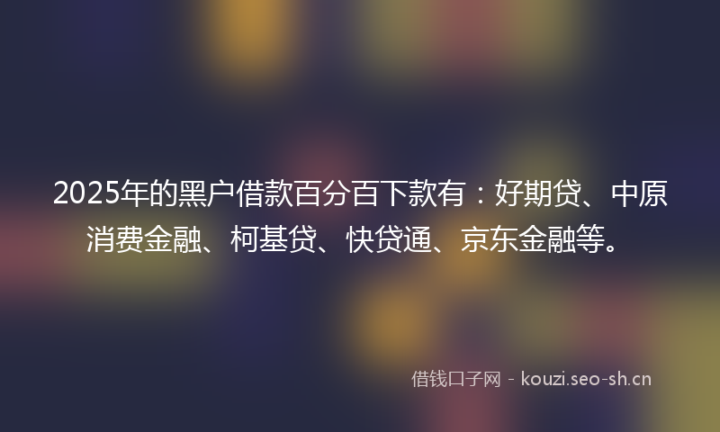 2025年的黑户借款百分百下款有：好期贷、中原消费金融、柯基贷、快贷通、京东金融等。