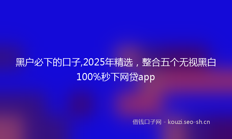 黑户必下的口子,2025年精选，整合五个无视黑白100%秒下网贷app