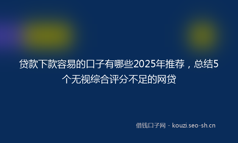 贷款下款容易的口子有哪些2025年推荐，总结5个无视综合评分不足的网贷