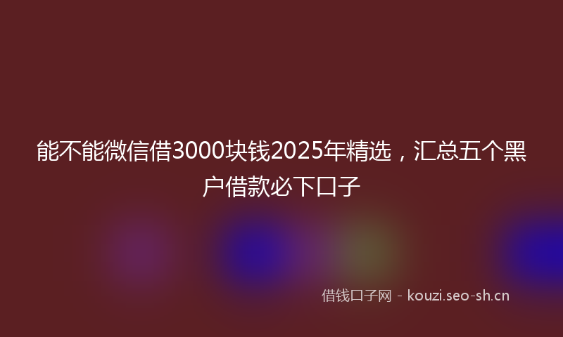 能不能微信借3000块钱2025年精选，汇总五个黑户借款必下口子