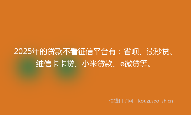 2025年的贷款不看征信平台有：省呗、读秒贷、维信卡卡贷、小米贷款、e微贷等。