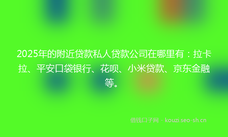 2025年的附近贷款私人贷款公司在哪里有：拉卡拉、平安口袋银行、花呗、小米贷款、京东金融等。