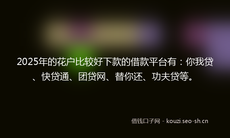 2025年的花户比较好下款的借款平台有：你我贷、快贷通、团贷网、替你还、功夫贷等。