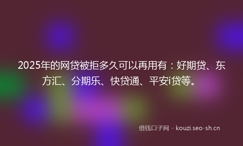 2025年的网贷被拒多久可以再用有：好期贷、东方汇、分期乐、快贷通、平安i贷等。