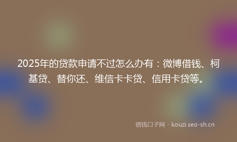2025年的贷款申请不过怎么办有：微博借钱、柯基贷、替你还、维信卡卡贷、信用卡贷等。