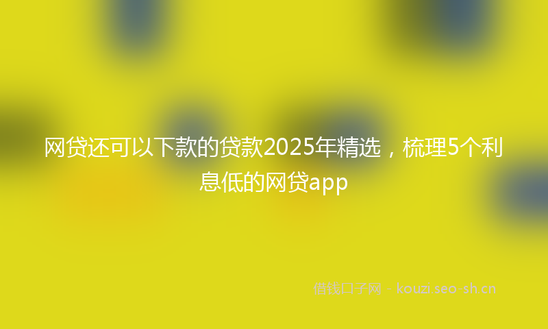 网贷还可以下款的贷款2025年精选，梳理5个利息低的网贷app