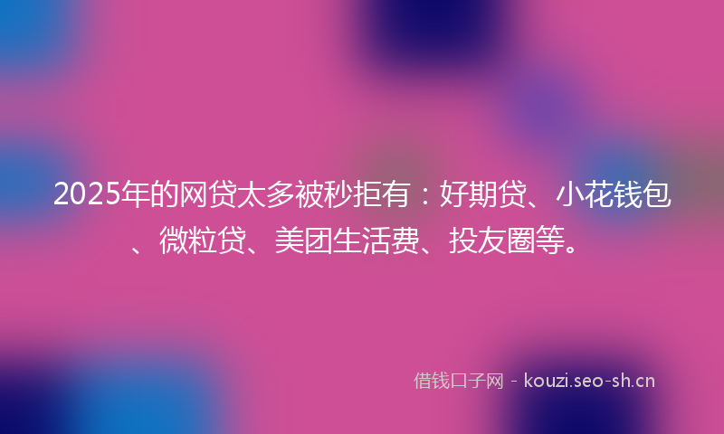 2025年的网贷太多被秒拒有：好期贷、小花钱包、微粒贷、美团生活费、投友圈等。