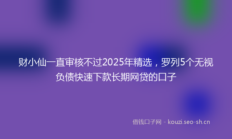 财小仙一直审核不过2025年精选，罗列5个无视负债快速下款长期网贷的口子