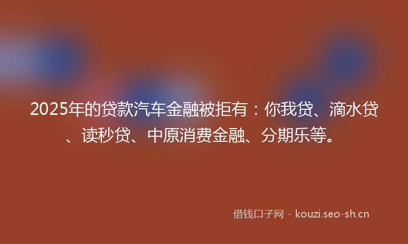 2025年的贷款汽车金融被拒有：你我贷、滴水贷、读秒贷、中原消费金融、分期乐等。