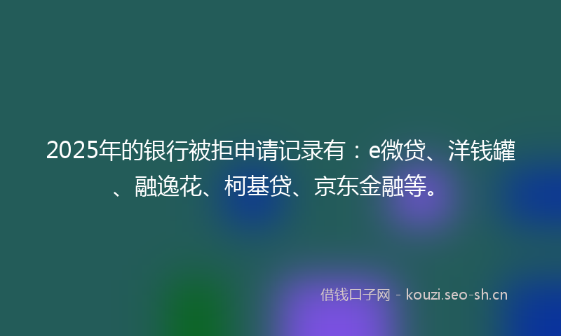 2025年的银行被拒申请记录有：e微贷、洋钱罐、融逸花、柯基贷、京东金融等。