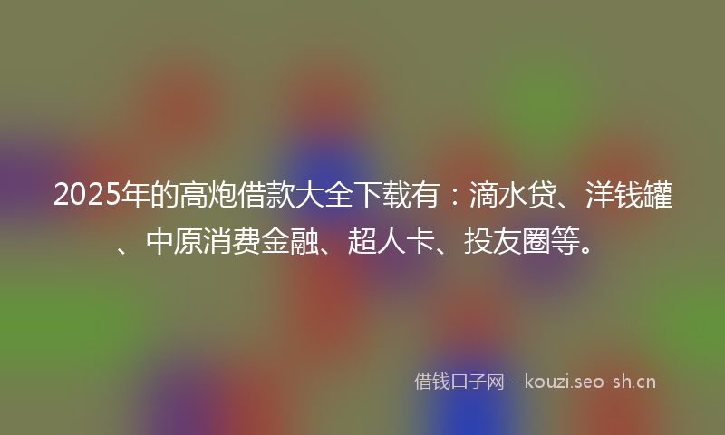 2025年的高炮借款大全下载有：滴水贷、洋钱罐、中原消费金融、超人卡、投友圈等。